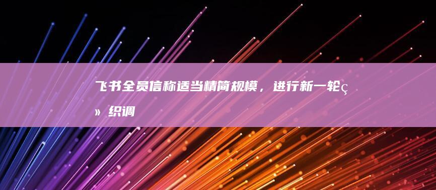 飞书全员信称「适当精简规模，进行新一轮组织调整，提供补偿和转岗机会」，如何看待此次调整？